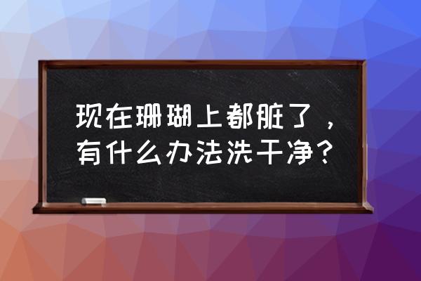 红珊瑚手链怎么清洗保养 现在珊瑚上都脏了，有什么办法洗干净？