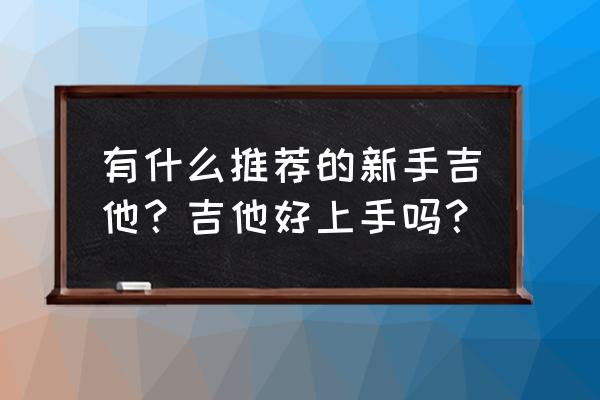 吉他初学者买什么吉他便宜又好用 有什么推荐的新手吉他？吉他好上手吗？