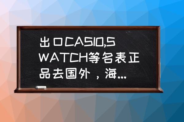 怎么才能把产品出口到国外 出口CASIO,SWATCH等名表正品去国外，海关需要什么手续和费用吗？