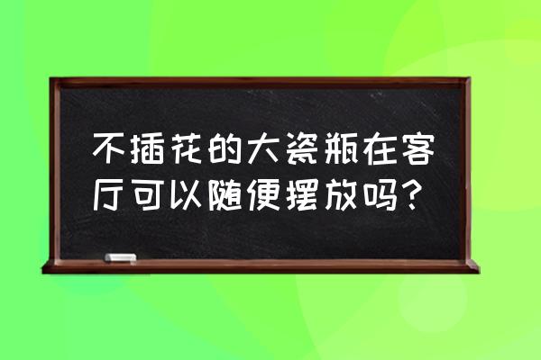 客厅瓷器装饰品 不插花的大瓷瓶在客厅可以随便摆放吗？