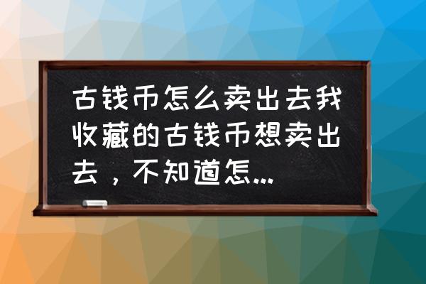 古钱币怎么交易能卖高价 古钱币怎么卖出去我收藏的古钱币想卖出去，不知道怎么才能卖掉？