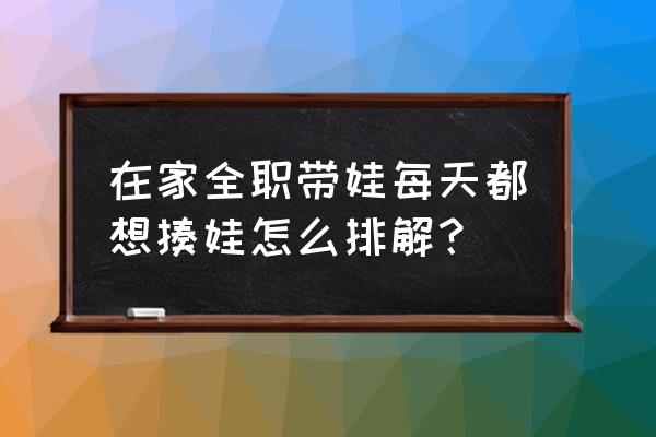 10种育儿方法和技巧 在家全职带娃每天都想揍娃怎么排解？