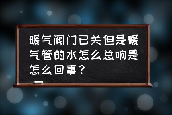 进水回水都关了为啥还流水 暖气阀门已关但是暖气管的水怎么总响是怎么回事？