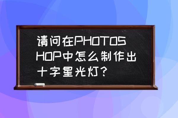 ps做十字星灯灯光效果 请问在PHOTOSHOP中怎么制作出十字星光灯？