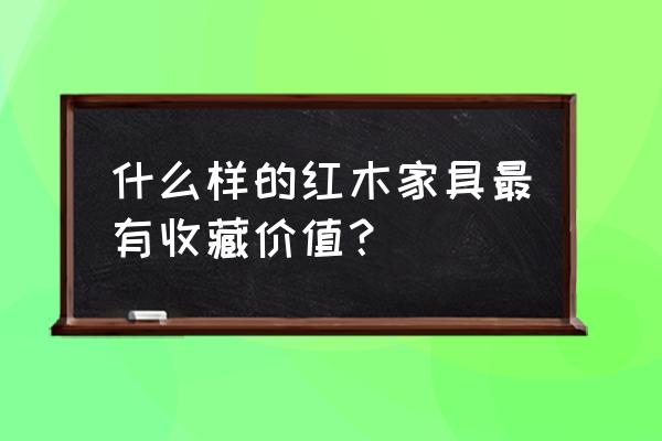 什么红木最好收藏 什么样的红木家具最有收藏价值？