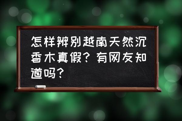 沉香鉴别真假只需3秒越南土沉香 怎样辨别越南天然沉香木真假？有网友知道吗？