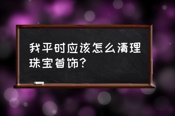 怎样清洗首饰最干净 我平时应该怎么清理珠宝首饰？