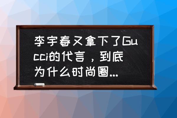 进入时尚圈应该从事什么工作 李宇春又拿下了Gucci的代言，到底为什么时尚圈那么喜欢她？