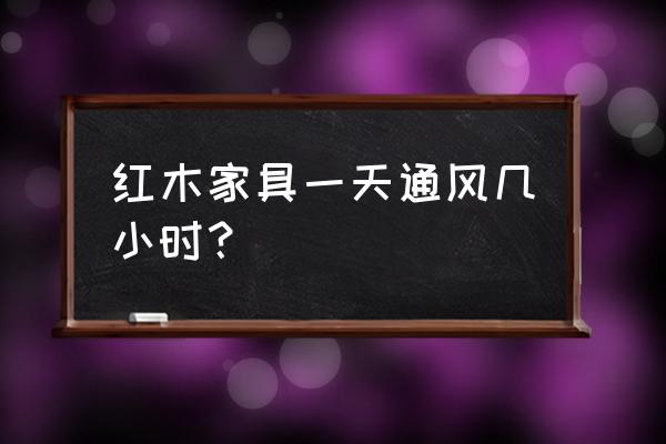 红木家具湿度多少不开裂好 红木家具一天通风几小时？