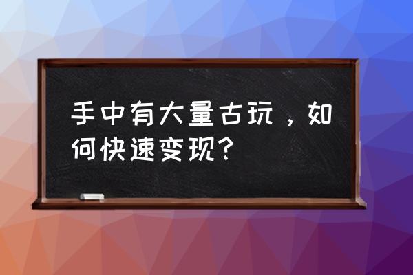 古董变现的最佳渠道 手中有大量古玩，如何快速变现？