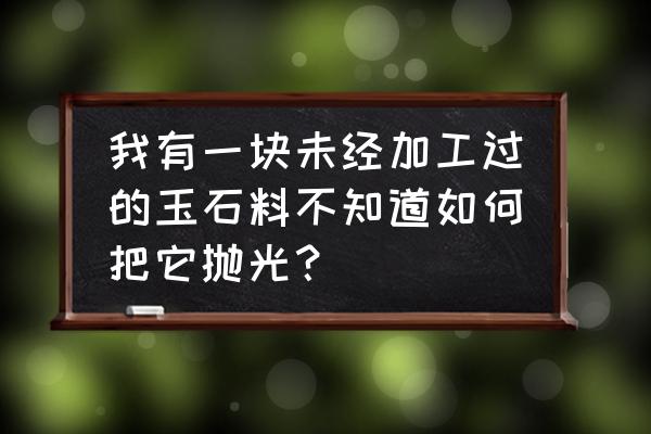 玉没有抛光怎么自己抛光 我有一块未经加工过的玉石料不知道如何把它抛光？