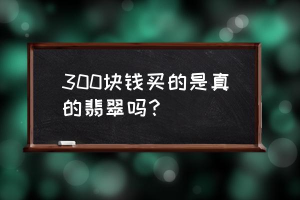 老坑玻璃种翡翠价格 300块钱买的是真的翡翠吗？