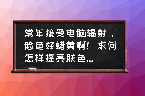 长期用电脑买什么保护皮肤 常年接受电脑辐射，脸色好蜡黄啊！求问怎样提亮肤色，改善暗沉？