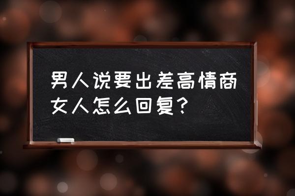 女生说我要去出差了我该怎么回复 男人说要出差高情商女人怎么回复？