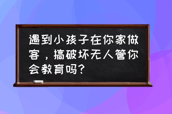 小孩调皮捣蛋父母又不管怎么办 遇到小孩子在你家做客，搞破坏无人管你会教育吗？