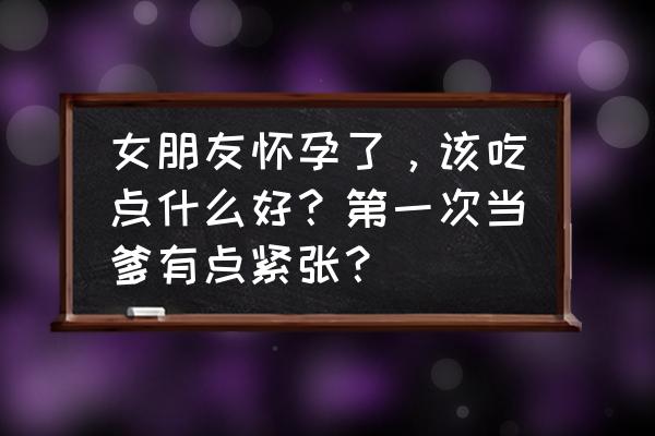 孕妇逛超市能吃哪些东西 女朋友怀孕了，该吃点什么好？第一次当爹有点紧张？