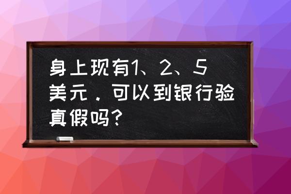 美元辨别真假官网 身上现有1、2、5美元。可以到银行验真假吗？