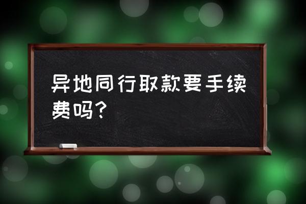 跨省异地同行取款要手续费吗 异地同行取款要手续费吗？