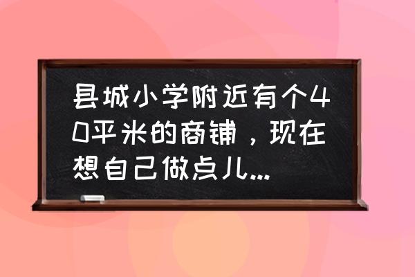 铺面装修最简单的 县城小学附近有个40平米的商铺，现在想自己做点儿生意，我是80后，做什么好？求指点？