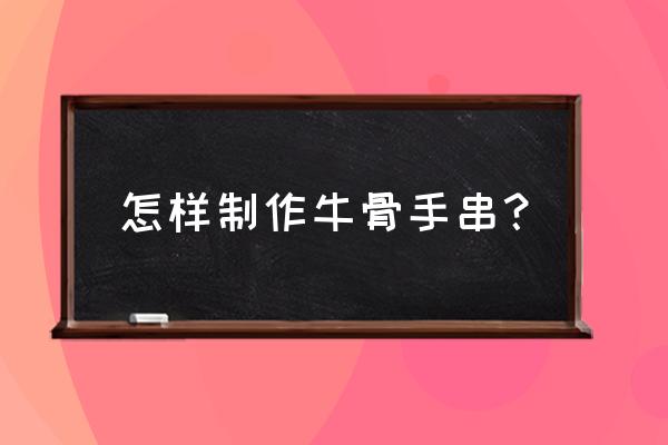 牛骨工艺品做旧成裂纹怎么做 怎样制作牛骨手串？