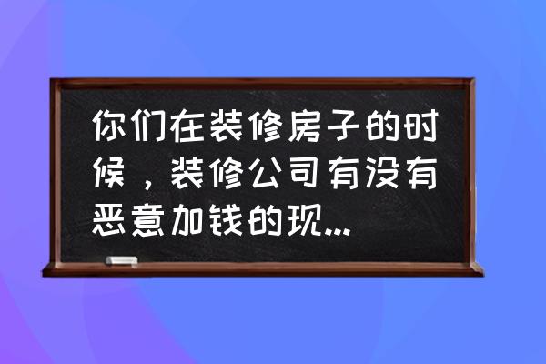 装修公司最怕业主什么 你们在装修房子的时候，装修公司有没有恶意加钱的现象发生？