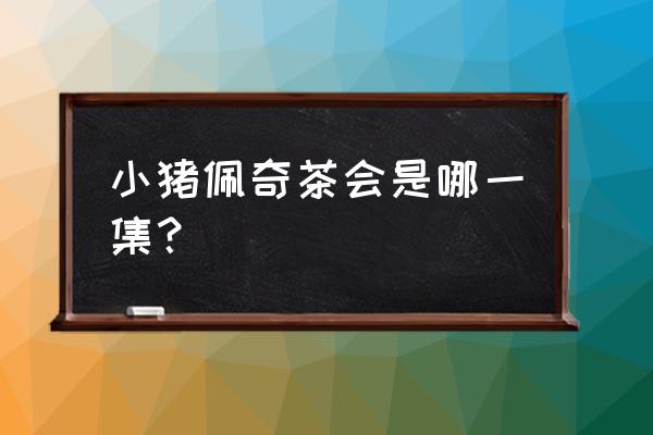 小猪佩奇全集 小猪佩奇茶会是哪一集？