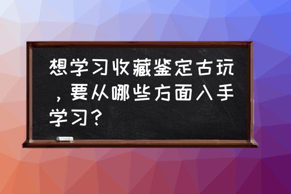 新手玩古董的技巧 想学习收藏鉴定古玩，要从哪些方面入手学习？