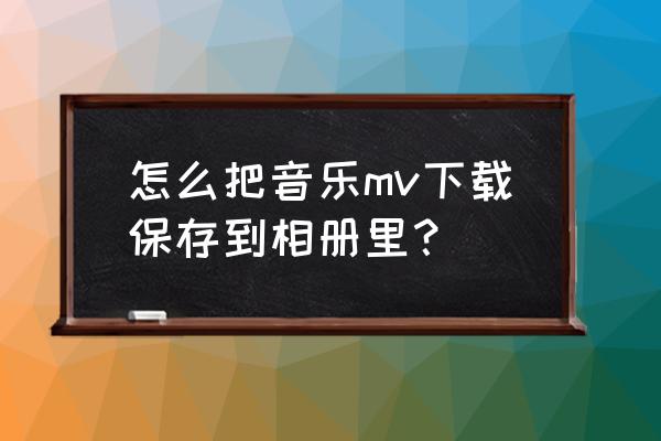 怎样把qq音乐的mv保存到相册 怎么把音乐mv下载保存到相册里？