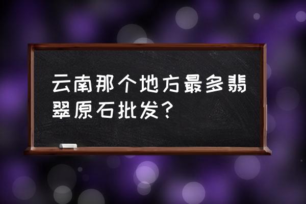 缅甸口岸附近的翡翠批发市场 云南那个地方最多翡翠原石批发？