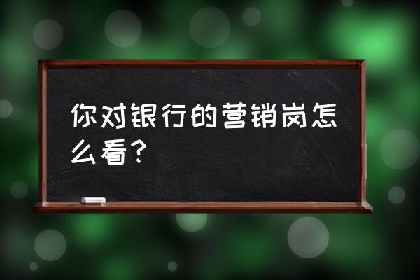 银行产品营销怎么做 你对银行的营销岗怎么看？