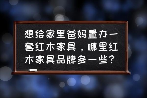 中国红木家具基地排名前十名 想给家里爸妈置办一套红木家具，哪里红木家具品牌多一些？