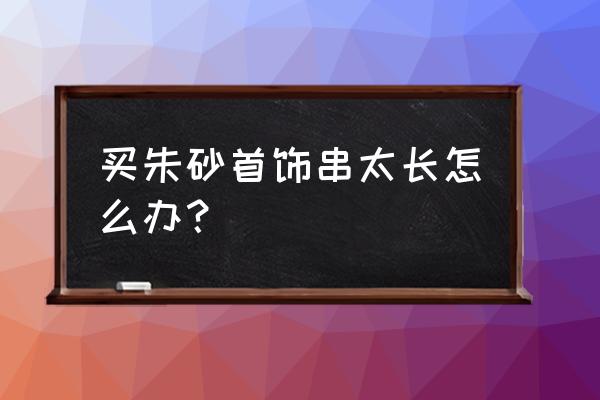 108颗佛珠项链太长怎么戴 买朱砂首饰串太长怎么办？