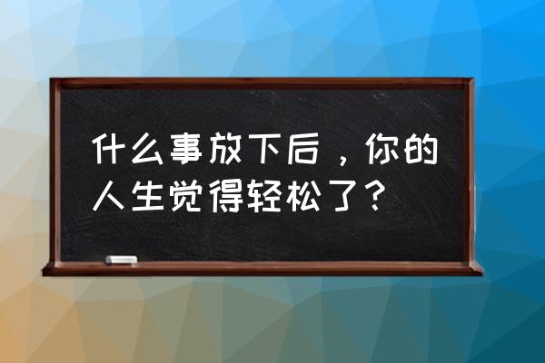 当你学会了舍弃就会豁然开朗 什么事放下后，你的人生觉得轻松了？