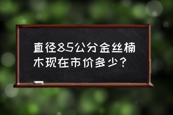 10年的金丝楠木现在市场价是多少 直径85公分金丝楠木现在市价多少？