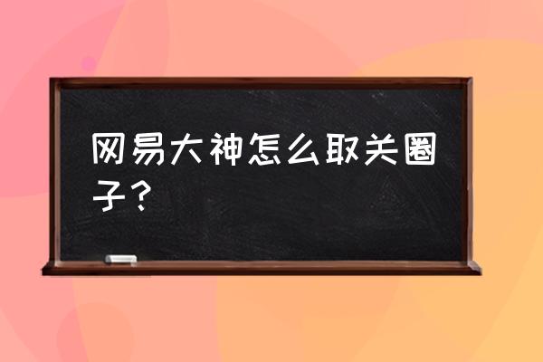 网易云音乐怎样找到取关的粉丝 网易大神怎么取关圈子？