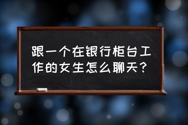 帮朋友介绍的对象怎么找话题 跟一个在银行柜台工作的女生怎么聊天？