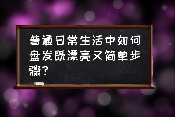 编发简单易学的步骤 普通日常生活中如何盘发既漂亮又简单步骤？