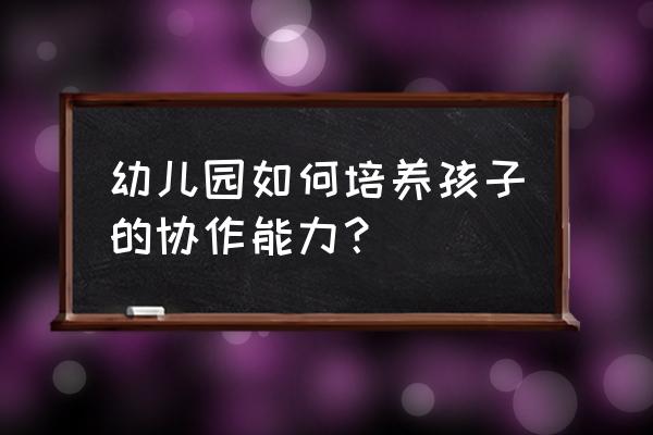 怎样培养3-6岁孩子社交 幼儿园如何培养孩子的协作能力？