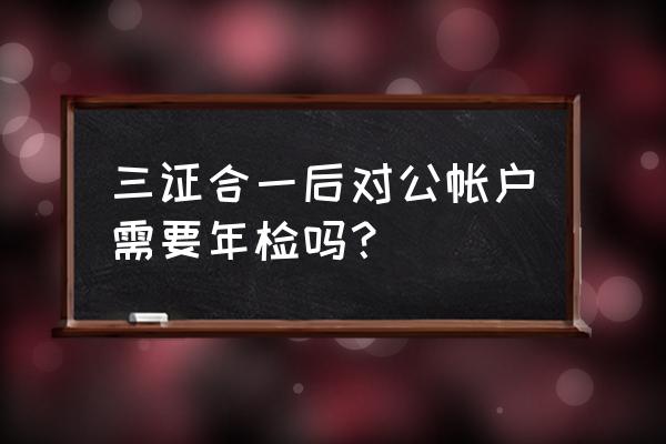 三证合一企业银行账户年检怎么办 三证合一后对公帐户需要年检吗？