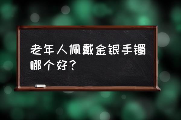 适合老年人戴的金手镯款式 老年人佩戴金银手镯哪个好？