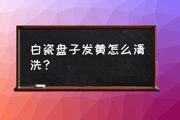 盘子变黄怎么清洗 白瓷盘子发黄怎么清洗？