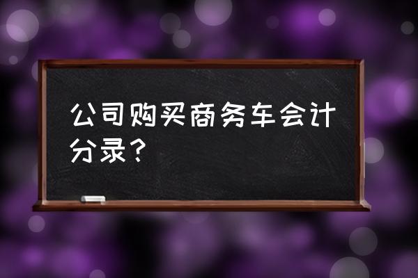 个人公司购买汽车怎么做账 公司购买商务车会计分录？