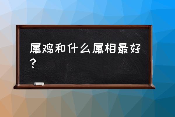 十二生肖哪些属相最好命 属鸡和什么属相最好？