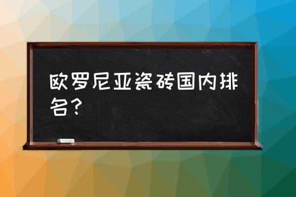 大理石瓷砖排名前十的品牌有哪些 欧罗尼亚瓷砖国内排名？