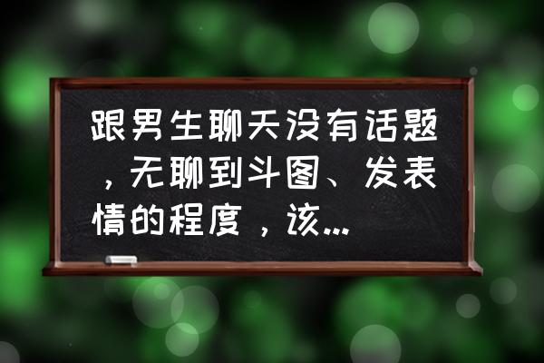 如何和异性同学找话题 跟男生聊天没有话题，无聊到斗图、发表情的程度，该怎么办？