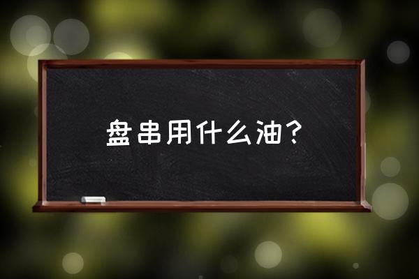 手串保养用什么油 盘串用什么油？