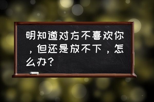 怎样才能知道他还喜欢你 明知道对方不喜欢你，但还是放不下，怎么办？