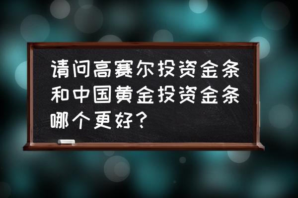 投资黄金经验分享 请问高赛尔投资金条和中国黄金投资金条哪个更好？