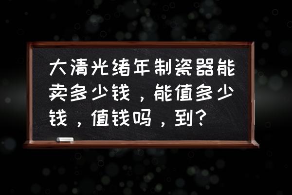 清朝官窑青花瓷器价格 大清光绪年制瓷器能卖多少钱，能值多少钱，值钱吗，到？