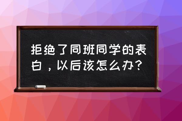 怎样拒绝一个我不喜欢的人的表白 拒绝了同班同学的表白，以后该怎么办？